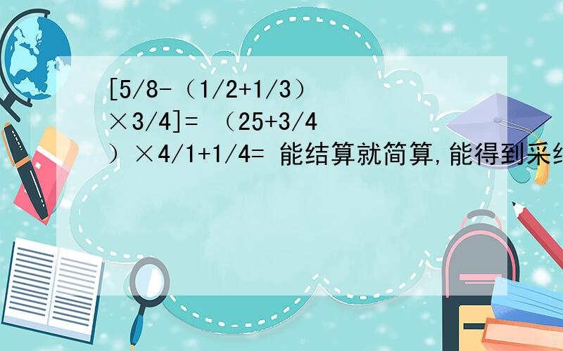 [5/8-（1/2+1/3）×3/4]= （25+3/4）×4/1+1/4= 能结算就简算,能得到采纳,