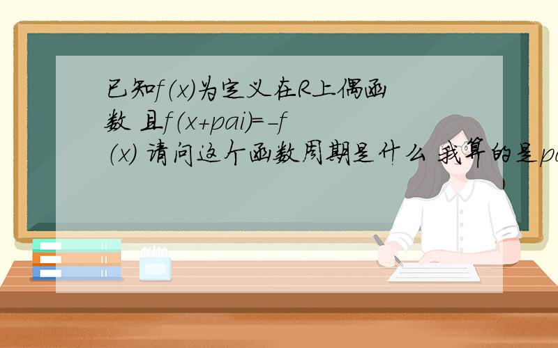 已知f（x）为定义在R上偶函数 且f（x+pai)=-f（x） 请问这个函数周期是什么 我算的是pai 可答案是2pai我是这样算的 f(x+pai）=-f（X）=f（X） 所以周期是pai 请问哪里错了