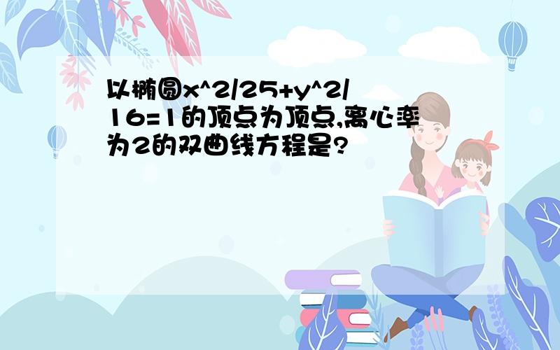 以椭圆x^2/25+y^2/16=1的顶点为顶点,离心率为2的双曲线方程是?