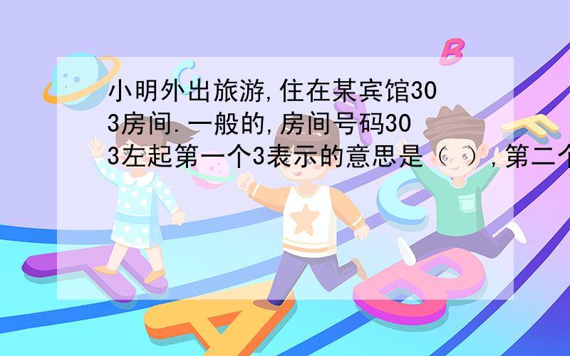 小明外出旅游,住在某宾馆303房间.一般的,房间号码303左起第一个3表示的意思是（ ）,第二个3表示的意思是（ ）