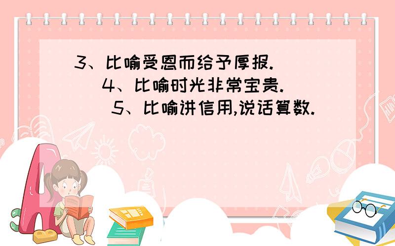 3、比喻受恩而给予厚报.（ ） 4、比喻时光非常宝贵.（ ） 5、比喻讲信用,说话算数.（ ）