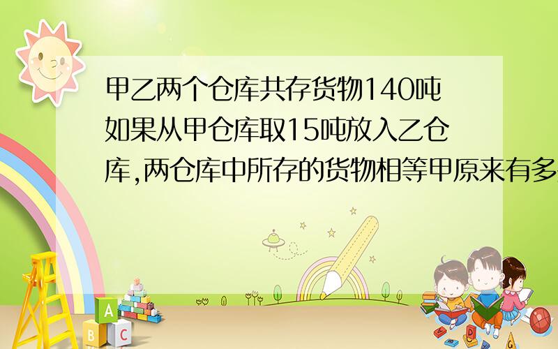 甲乙两个仓库共存货物140吨如果从甲仓库取15吨放入乙仓库,两仓库中所存的货物相等甲原来有多少吨用方程