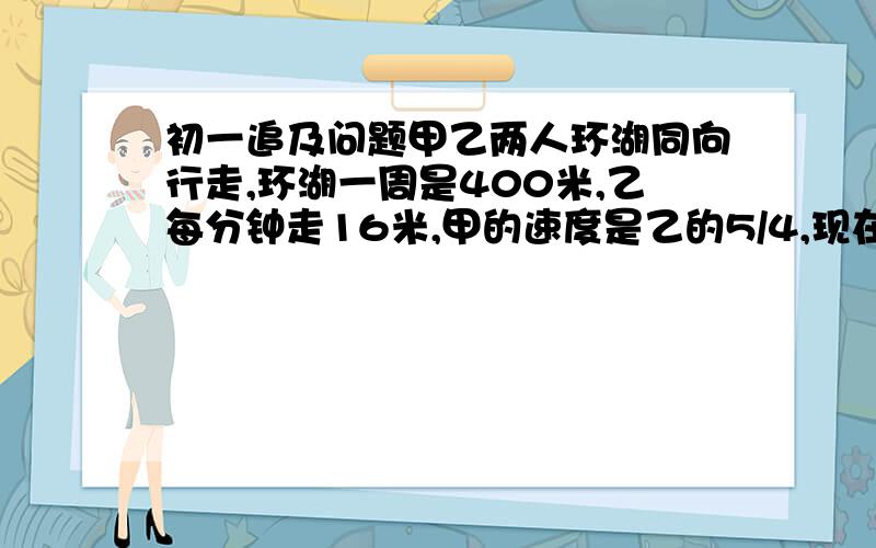 初一追及问题甲乙两人环湖同向行走,环湖一周是400米,乙每分钟走16米,甲的速度是乙的5/4,现在甲在乙的前面100米,问多少分钟甲追上乙?请分析思路,谢谢