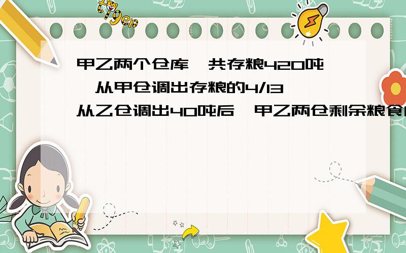 甲乙两个仓库,共存粮420吨,从甲仓调出存粮的4/13,从乙仓调出40吨后,甲乙两仓剩余粮食的比是3：2,两仓原各存粮多少吨急求！！！！谢谢了