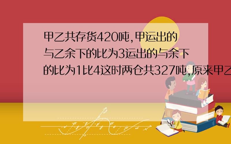 甲乙共存货420吨,甲运出的与乙余下的比为3运出的与余下的比为1比4这时两仓共327吨,原来甲乙各几吨?