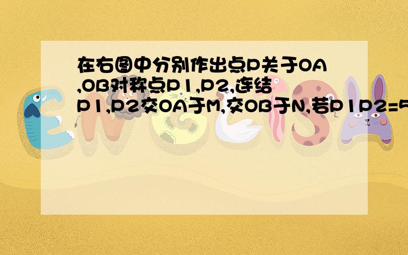 在右图中分别作出点P关于OA,OB对称点P1,P2,连结P1,P2交OA于M,交OB于N,若P1P2=5cm,求三角形PMN的周长画图