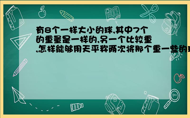 有8个一样大小的球,其中7个的重量是一样的,另一个比较重,怎样能够用天平称两次将那个重一些的球找出来?