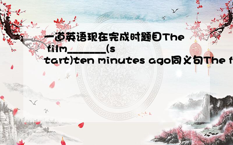 一道英语现在完成时题目The film_______(start)ten minutes ago同义句The film _________ __________ _________ ________ten minutes