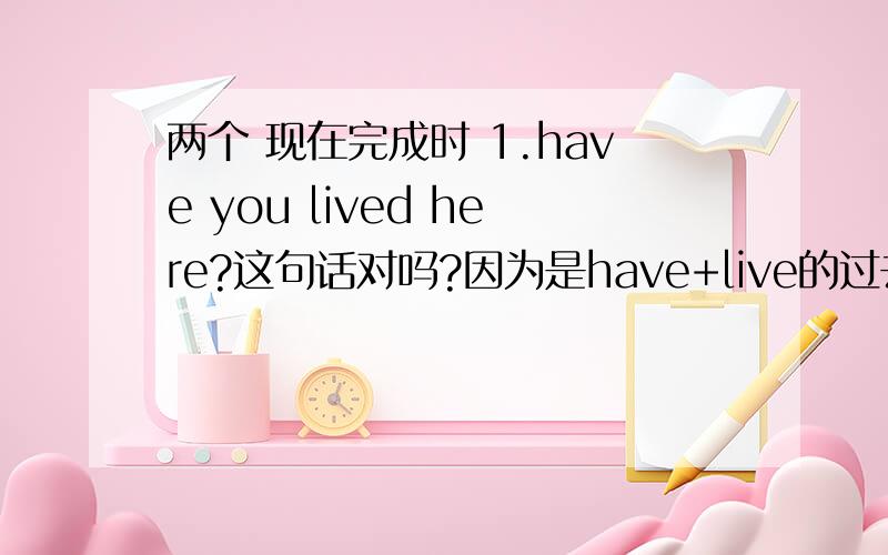 两个 现在完成时 1.have you lived here?这句话对吗?因为是have+live的过去分词.但如果翻译成‘你住在这里吗?’还表示现在完成时的意思吗?2.How long have you lived here?你在这里住了多长时间?前面加How