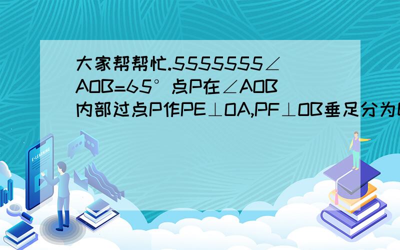 大家帮帮忙.5555555∠AOB=65°点P在∠AOB内部过点P作PE⊥OA,PF⊥OB垂足分为E,F求∠EPF的度数有没有解答过程？说一下