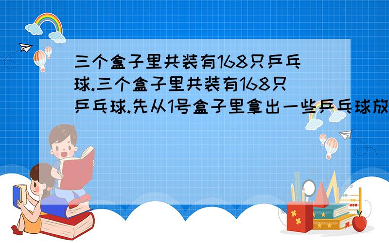 三个盒子里共装有168只乒乓球.三个盒子里共装有168只乒乓球.先从1号盒子里拿出一些乒乓球放入2号盒子,使2号盒子中的乒乓球增加一倍；再从2号盒子里拿出一些乒乓球放入3号盒子,使3号盒子