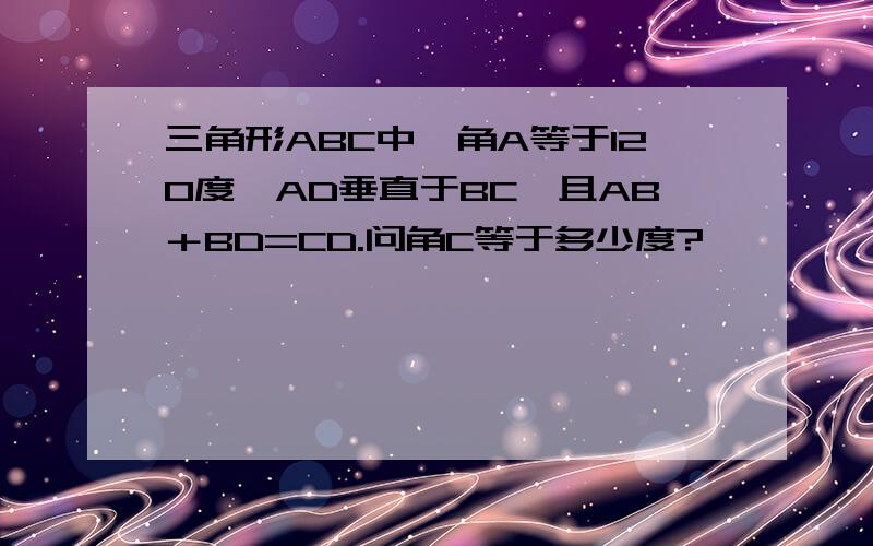 三角形ABC中,角A等于120度,AD垂直于BC,且AB＋BD=CD.问角C等于多少度?