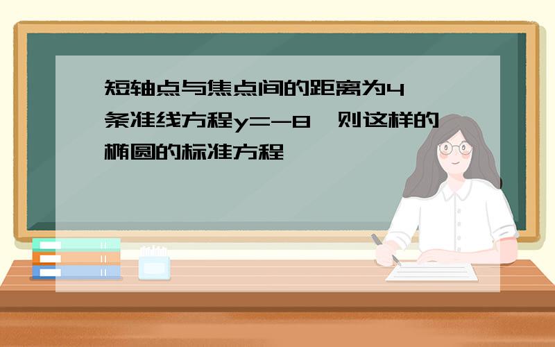 短轴点与焦点间的距离为4,一条准线方程y=-8,则这样的椭圆的标准方程