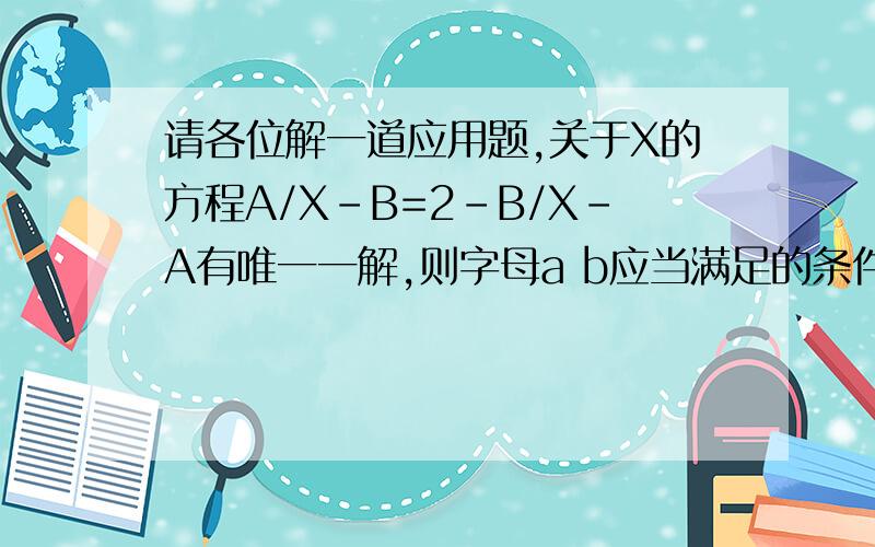 请各位解一道应用题,关于X的方程A/X-B=2-B/X-A有唯一一解,则字母a b应当满足的条件是?(/等于分数线三分钟内啊!