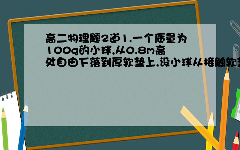 高二物理题2道1.一个质量为100g的小球,从0.8m高处自由下落到厚软垫上,设小球从接触软垫到陷至最低点经历了0.2s,则这段时间软垫对小球冲量为多少? g取102.一颗子弹水平穿过两个前后并排静止