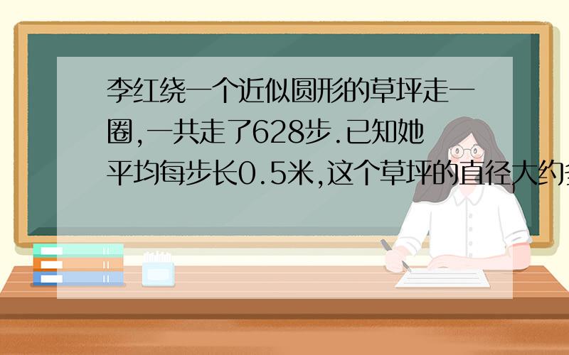 李红绕一个近似圆形的草坪走一圈,一共走了628步.已知她平均每步长0.5米,这个草坪的直径大约多少米?