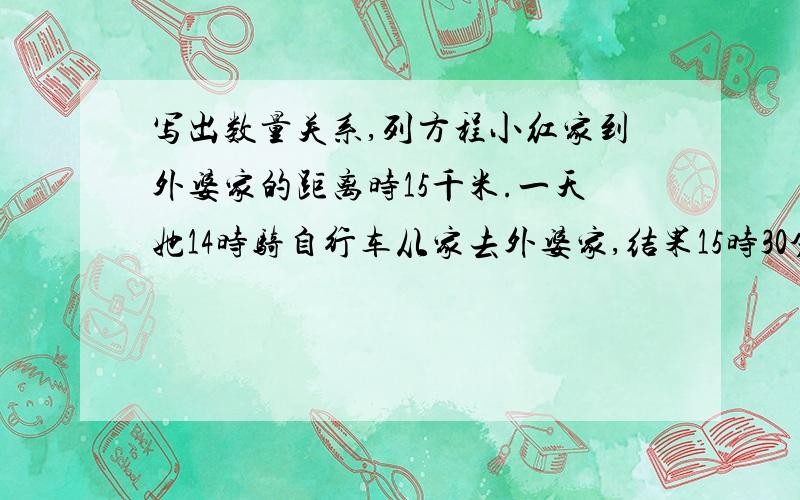 写出数量关系,列方程小红家到外婆家的距离时15千米.一天她14时骑自行车从家去外婆家,结果15时30分到达.小红骑车平均每小时性多少千米?