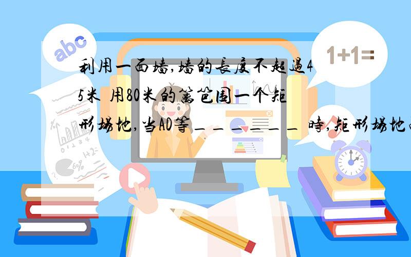 利用一面墙,墙的长度不超过45米 用80米的篱笆围一个矩形场地,当AD等______ 时,矩形场地面积最大为多少