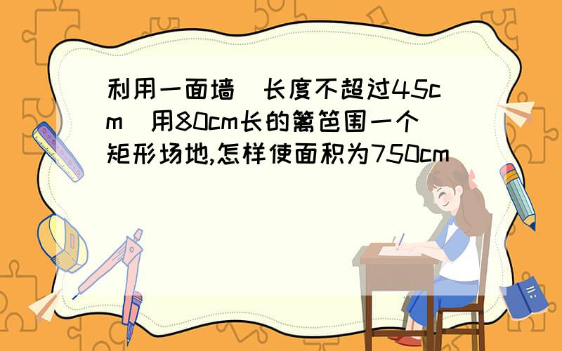 利用一面墙(长度不超过45cm)用80cm长的篱笆围一个矩形场地,怎样使面积为750cm