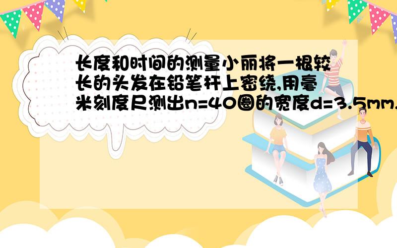 长度和时间的测量小丽将一根较长的头发在铅笔杆上密绕,用毫米刻度尺测出n=40圈的宽度d=3.5mm,则头发的平均直径用公式表示为：D=（ ）其数值为 （ ） μm,若在数匝数时少数了2圈,则测量值比