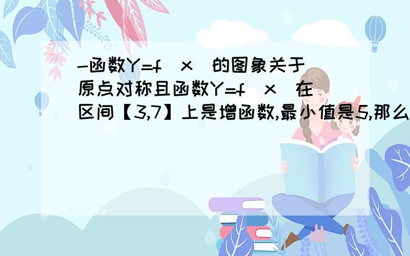 -函数Y=f(x)的图象关于原点对称且函数Y=f(x)在区间【3,7】上是增函数,最小值是5,那么函数Y=f(x)在区间【-7,-3】上（ ）A为增函数,且最小值为-5 B为增函数,且最大值为-5C为减函数,且最小值为-5 D为