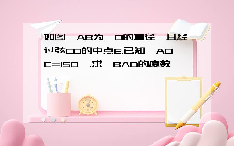 如图,AB为○O的直径,且经过弦CD的中点E.已知∠AOC=150°.求∠BAD的度数