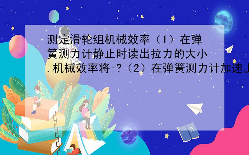 测定滑轮组机械效率（1）在弹簧测力计静止时读出拉力的大小,机械效率将-?（2）在弹簧测力计加速上升时读出拉力的大小,机械效率将-?（3）不是竖直向上拉动弹簧测力计,而是略有且倾斜,