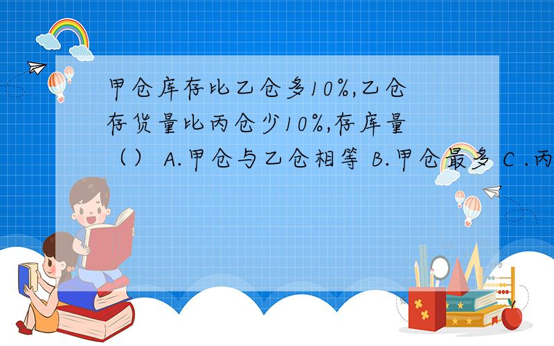 甲仓库存比乙仓多10%,乙仓存货量比丙仓少10%,存库量（） A.甲仓与乙仓相等 B.甲仓最多 C .丙仓最多