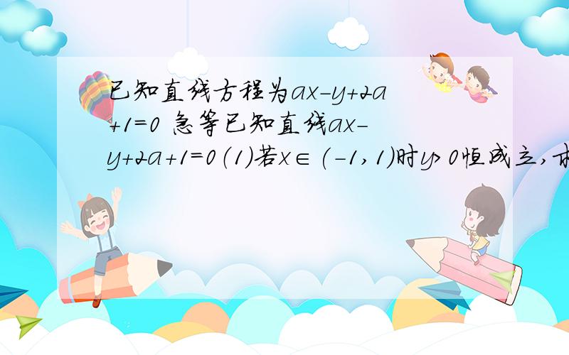 已知直线方程为ax-y+2a+1=0 急等已知直线ax-y+2a+1=0（1）若x∈(-1,1)时y>0恒成立,求a的取值范围 （2)若a∈(-1/6,1)时y≥0恒成立,求X的取值范围