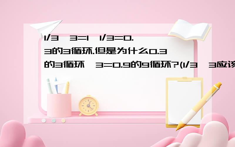 1/3*3=1,1/3=0.3的3循环.但是为什么0.3的3循环*3=0.9的9循环?(1/3*3应该=0.3的3循环*3,但是却不等于)