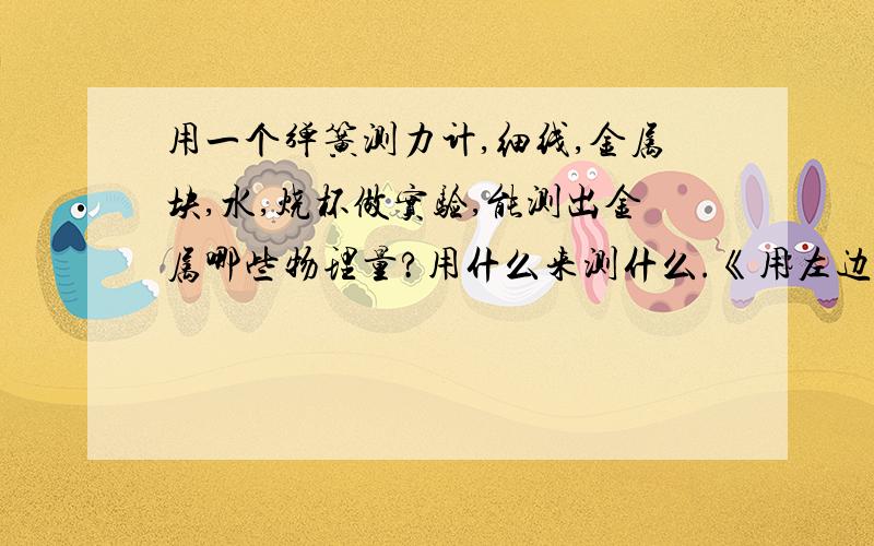 用一个弹簧测力计,细线,金属块,水,烧杯做实验,能测出金属哪些物理量?用什么来测什么.《用左边的句式来写》不要写过程,