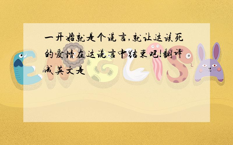 一开始就是个谎言,就让这该死的爱情在这谎言中结束吧!翻译成英文是