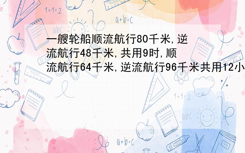 一艘轮船顺流航行80千米,逆流航行48千米,共用9时,顺流航行64千米,逆流航行96千米共用12小时,最好用算术法解答!