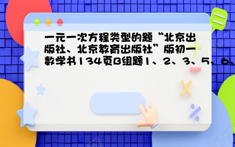 一元一次方程类型的题“北京出版社、北京教育出版社”版初一数学书134页B组题1、2、3、5、6、8、9怎么写最好在今天10点以前发给我明天要交作业的写好的追我所有资产!