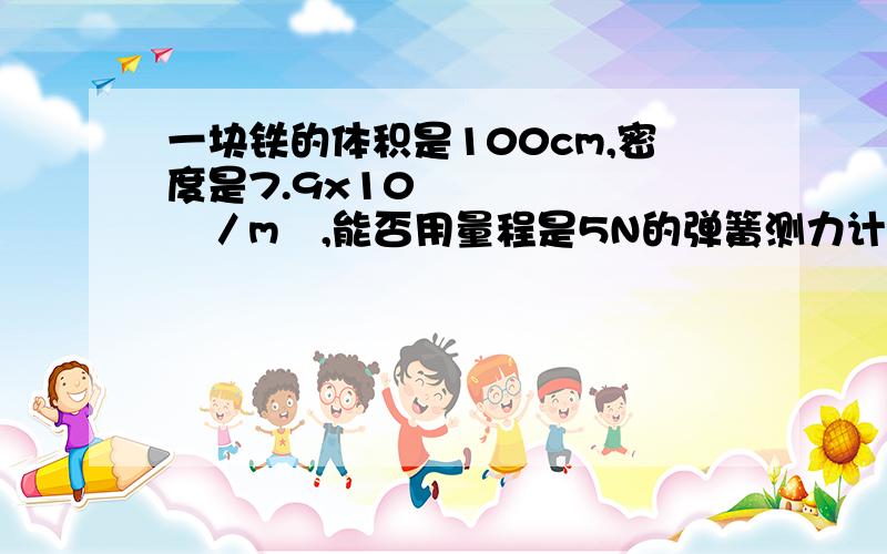 一块铁的体积是100cm,密度是7.9x10³㎏／m³,能否用量程是5N的弹簧测力计测出它受到的重力