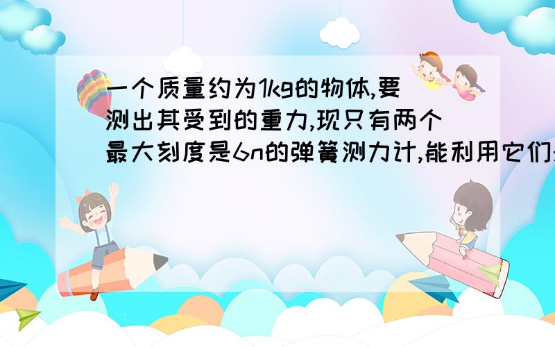 一个质量约为1kg的物体,要测出其受到的重力,现只有两个最大刻度是6n的弹簧测力计,能利用它们来测这个物体到的重力吗?