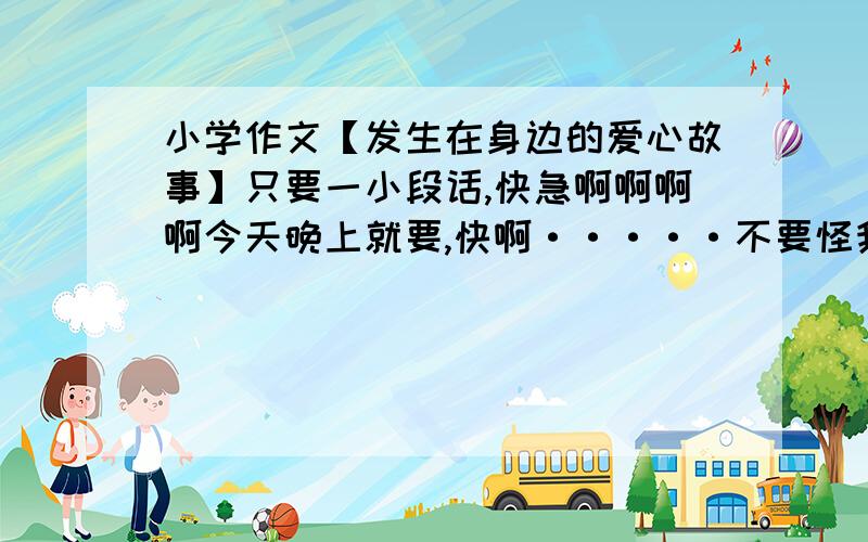 小学作文【发生在身边的爱心故事】只要一小段话,快急啊啊啊啊今天晚上就要,快啊·····不要怪我给你这么点分，我也没有多少啊，但是如果答的快快快又好好好我会加分的，但是一定要