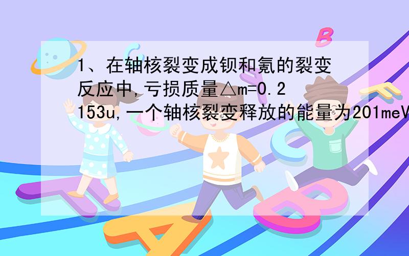 1、在轴核裂变成钡和氪的裂变反应中,亏损质量△m=0.2153u,一个轴核裂变释放的能量为201meV,那么反应中平均每个核子释放的能量为多少?（附：这个核子怎么算、、、）2、一个静止的质量数为2