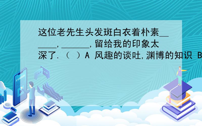 这位老先生头发斑白衣着朴素＿＿＿,＿＿＿,留给我的印象太深了.（ ）A 风趣的谈吐,渊博的知识 B 谈吐渊博,学识风趣C 谈吐风趣,渊博的学识 D 谈吐风趣,学识渊博可是你们回答的都一样，我