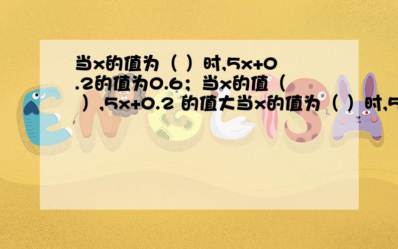 当x的值为（ ）时,5x+0.2的值为0.6；当x的值（ ）,5x+0.2 的值大当x的值为（ ）时,5x+0.2的值为0.6；当x的值（ ）,5x+0.2的值大于0.6.