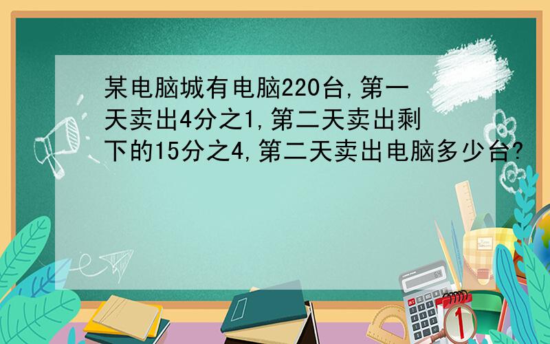 某电脑城有电脑220台,第一天卖出4分之1,第二天卖出剩下的15分之4,第二天卖出电脑多少台?