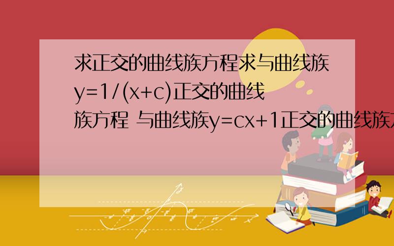 求正交的曲线族方程求与曲线族y=1/(x+c)正交的曲线族方程 与曲线族y=cx+1正交的曲线族方程 我知道答案但不清楚过程撒,求个大神指导撒.