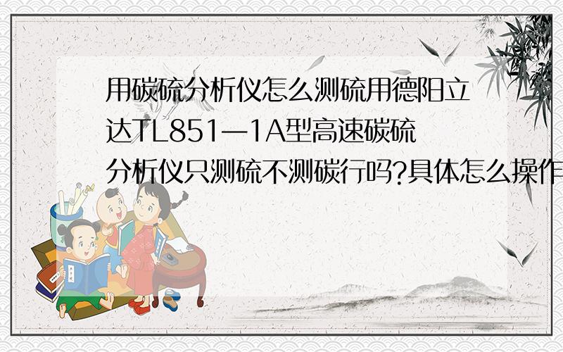 用碳硫分析仪怎么测硫用德阳立达TL851—1A型高速碳硫分析仪只测硫不测碳行吗?具体怎么操作?以前用的是管式燃烧电炉测硫现在换成这种碳硫分析仪不知道该怎么用·······