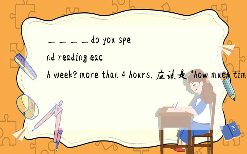 ____do you spend reading each week?more than 4 hours.应该是“how much time