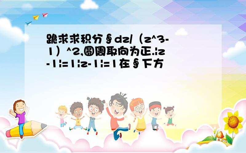 跪求求积分∮dz/（z^3-1）^2,圆周取向为正.|z-1|=1|z-1|=1在∮下方