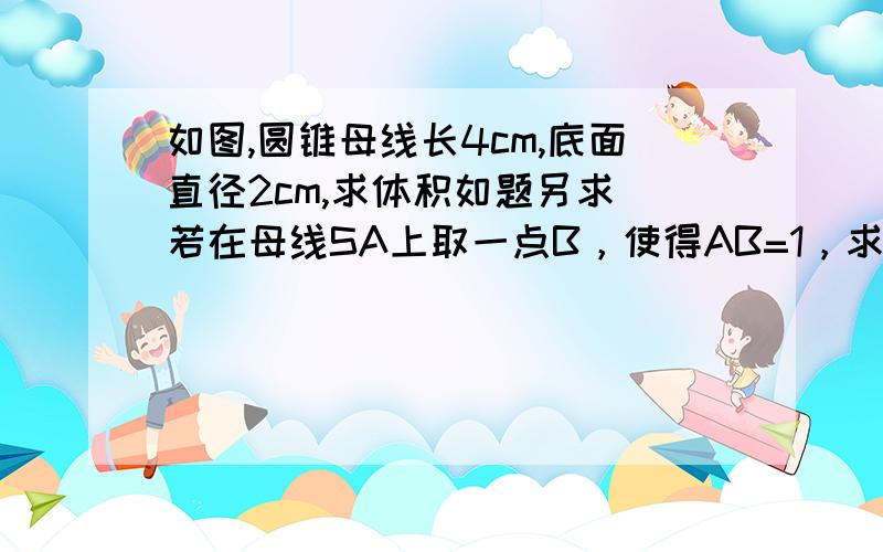 如图,圆锥母线长4cm,底面直径2cm,求体积如题另求 若在母线SA上取一点B，使得AB=1，求由A点绕圆锥一周回到B点的最短距离