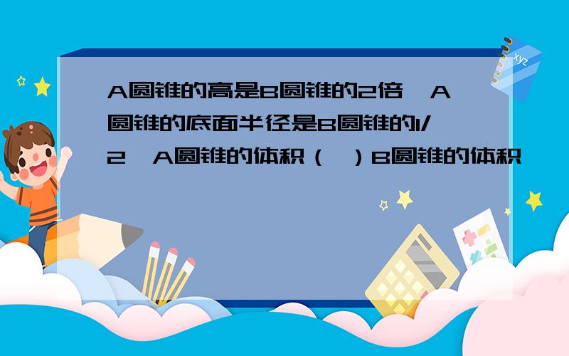 A圆锥的高是B圆锥的2倍,A圆锥的底面半径是B圆锥的1/2,A圆锥的体积（ ）B圆锥的体积