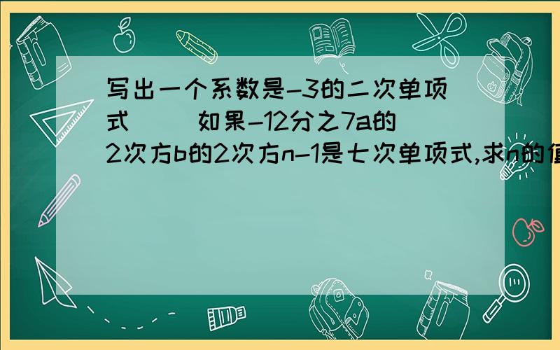 写出一个系数是-3的二次单项式（） 如果-12分之7a的2次方b的2次方n-1是七次单项式,求n的值.已知单项式2a的m次方-2b的3次方与-8a的4次方的次数相同,求m的值.