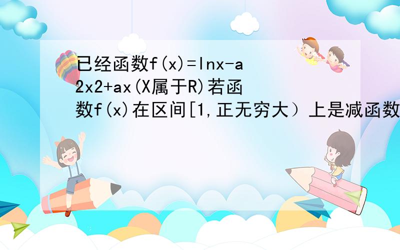 已经函数f(x)=lnx-a2x2+ax(X属于R)若函数f(x)在区间[1,正无穷大）上是减函数,则实数a的取值范围是多少 有些符号打不出来用汉字代替的