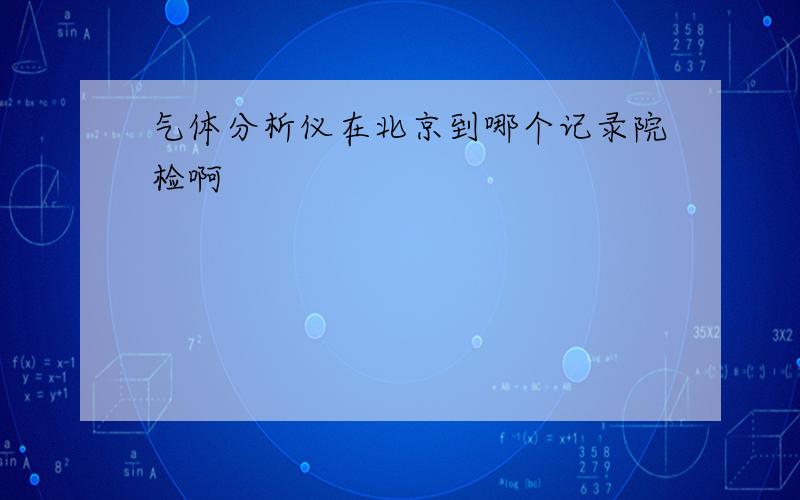 气体分析仪在北京到哪个记录院检啊